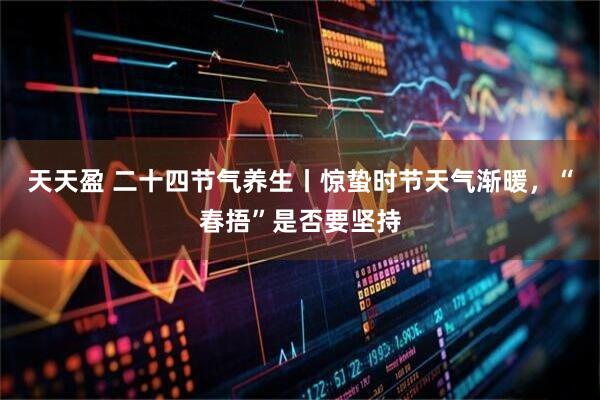 天天盈 二十四节气养生丨惊蛰时节天气渐暖，“春捂”是否要坚持