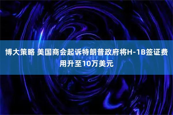 博大策略 美国商会起诉特朗普政府将H-1B签证费用升至10万美元