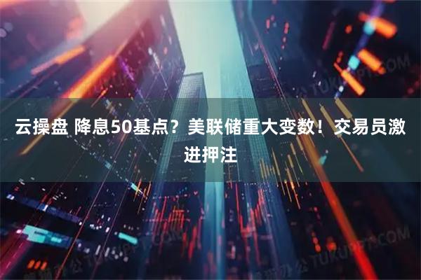 云操盘 降息50基点？美联储重大变数！交易员激进押注