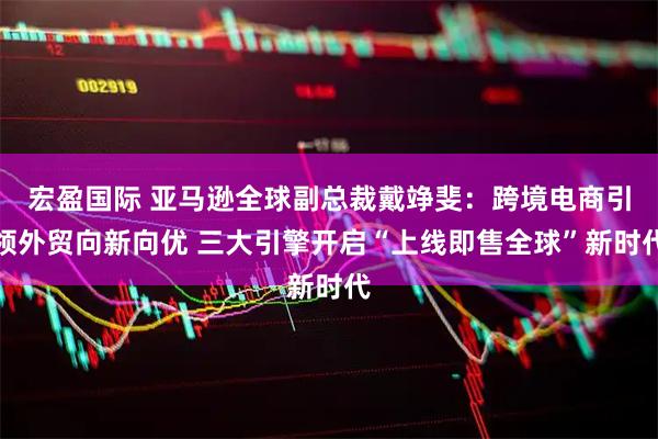 宏盈国际 亚马逊全球副总裁戴竫斐：跨境电商引领外贸向新向优 三大引擎开启“上线即售全球”新时代