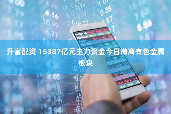 升富配资 15387亿元主力资金今日撤离有色金属板块