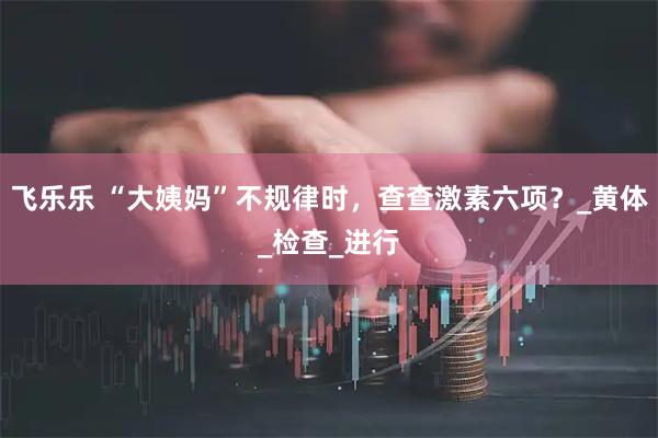 飞乐乐 “大姨妈”不规律时，查查激素六项？_黄体_检查_进行