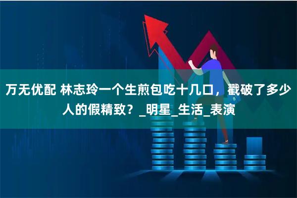 万无优配 林志玲一个生煎包吃十几口，戳破了多少人的假精致？_明星_生活_表演