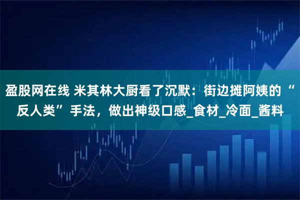 盈股网在线 米其林大厨看了沉默：街边摊阿姨的 “反人类” 手法，做出神级口感_食材_冷面_酱料
