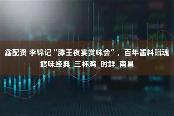 鑫配资 李锦记“滕王夜宴赏味会”，百年酱料赋魂赣味经典_三杯鸡_时鲜_南昌