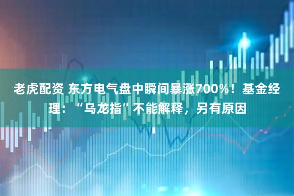 老虎配资 东方电气盘中瞬间暴涨700%！基金经理：“乌龙指”不能解释，另有原因