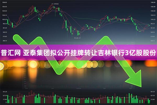 普汇网 亚泰集团拟公开挂牌转让吉林银行3亿股股份