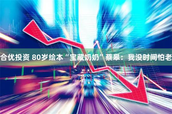 合优投资 80岁绘本“宝藏奶奶”蔡皋：我没时间怕老