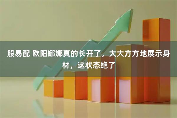 股易配 欧阳娜娜真的长开了，大大方方地展示身材，这状态绝了