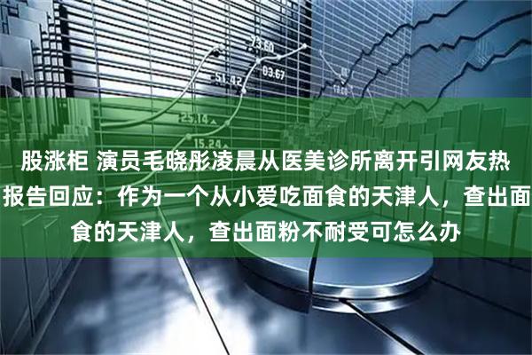 股涨柜 演员毛晓彤凌晨从医美诊所离开引网友热议，其晒医院检测报告回应：作为一个从小爱吃面食的天津人，查出面粉不耐受可怎么办