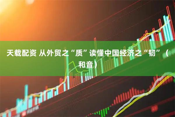 天载配资 从外贸之“质”读懂中国经济之“韧”（和音）
