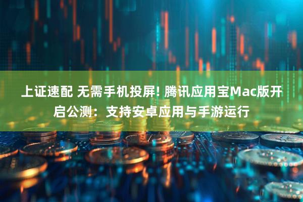 上证速配 无需手机投屏! 腾讯应用宝Mac版开启公测：支持安卓应用与手游运行