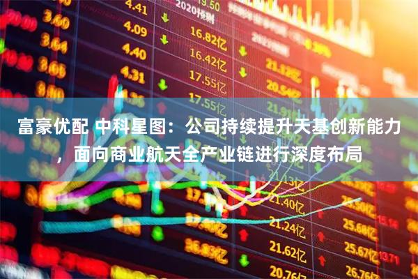 富豪优配 中科星图：公司持续提升天基创新能力，面向商业航天全产业链进行深度布局