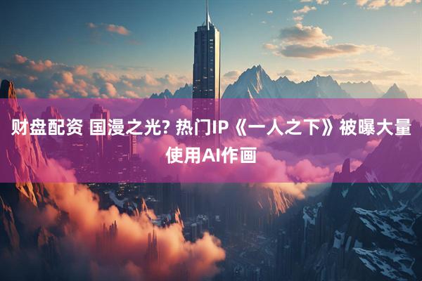 财盘配资 国漫之光? 热门IP《一人之下》被曝大量使用AI作画
