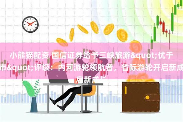 小熊猫配资 国信证券给予三峡旅游"优于大市"评级：内河游轮领航者，省际游轮开启新成长