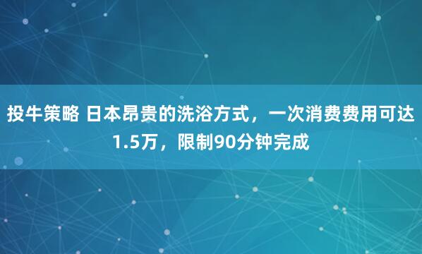 投牛策略 日本昂贵的洗浴方式，一次消费费用可达1.5万，限制90分钟完成
