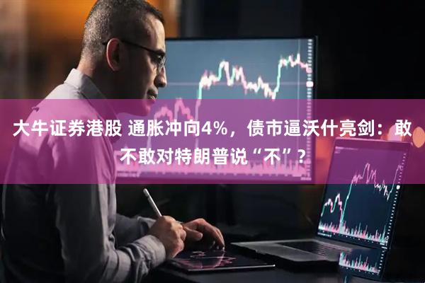 大牛证券港股 通胀冲向4%，债市逼沃什亮剑：敢不敢对特朗普说“不”？