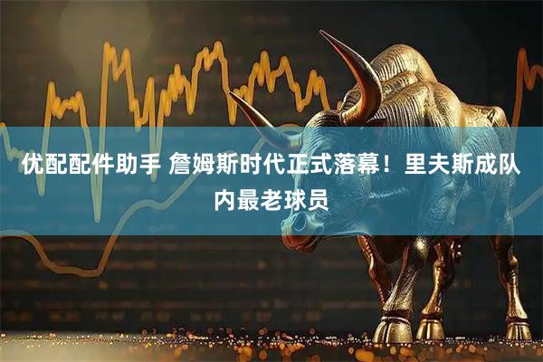 优配配件助手 詹姆斯时代正式落幕！里夫斯成队内最老球员