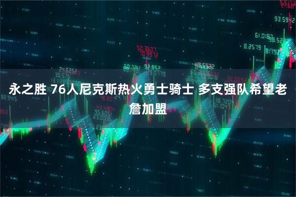 永之胜 76人尼克斯热火勇士骑士 多支强队希望老詹加盟