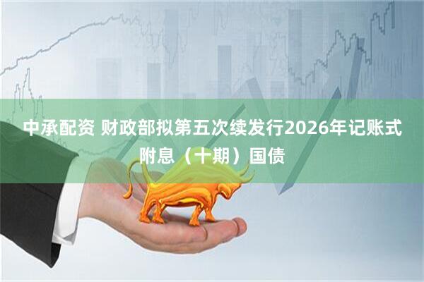 中承配资 财政部拟第五次续发行2026年记账式附息（十期）国债