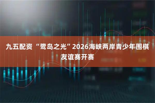 九五配资 “鹭岛之光”2026海峡两岸青少年围棋友谊赛开赛