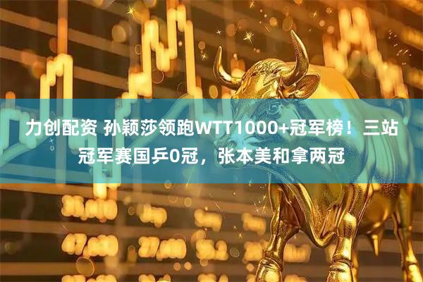 力创配资 孙颖莎领跑WTT1000+冠军榜！三站冠军赛国乒0冠，张本美和拿两冠