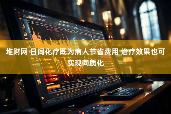 堆财网 日间化疗既为病人节省费用 治疗效果也可实现同质化