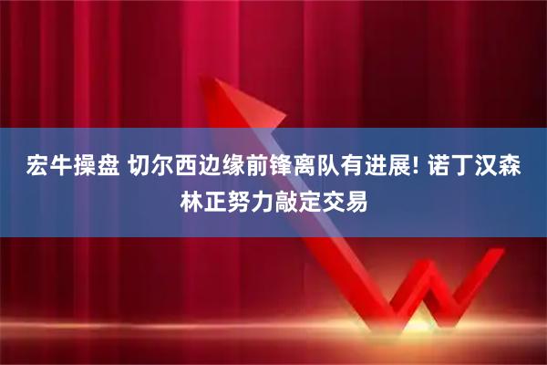 宏牛操盘 切尔西边缘前锋离队有进展! 诺丁汉森林正努力敲定交易